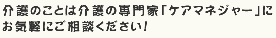 介護のことは介護の専門家「ケアマネジャー」にお気軽にご相談ください！